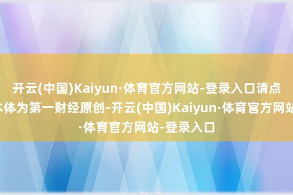 开云(中国)Kaiyun·体育官方网站-登录入口请点击这里此本体为第一财经原创-开云(中国)Kaiyun·体育官方网站-登录入口