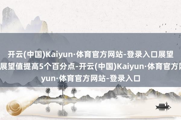 开云(中国)Kaiyun·体育官方网站-登录入口展望总量较年头的展望值提高5个百分点-开云(中国)Kaiyun·体育官方网站-登录入口