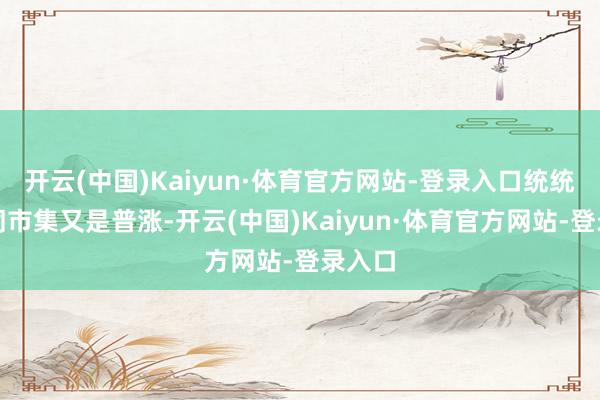 开云(中国)Kaiyun·体育官方网站-登录入口统统这个词市集又是普涨-开云(中国)Kaiyun·体育官方网站-登录入口
