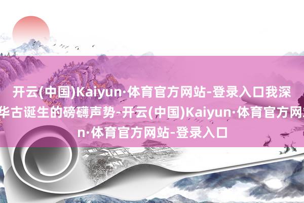 开云(中国)Kaiyun·体育官方网站-登录入口我深深遵照于中华古诞生的磅礴声势-开云(中国)Kaiyun·体育官方网站-登录入口