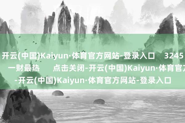 开云(中国)Kaiyun·体育官方网站-登录入口 3245 05-17 17:03 一财最热 点击关闭-开云(中国)Kaiyun·体育官方网站-登录入口
