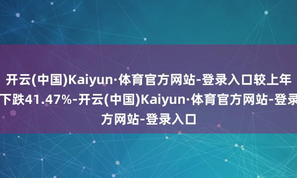 开云(中国)Kaiyun·体育官方网站-登录入口较上年同时下跌41.47%-开云(中国)Kaiyun·体育官方网站-登录入口
