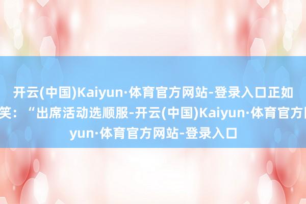 开云(中国)Kaiyun·体育官方网站-登录入口正如她在采访中苦笑：“出席活动选顺服-开云(中国)Kaiyun·体育官方网站-登录入口