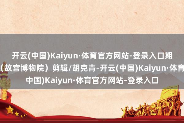 开云(中国)Kaiyun·体育官方网站-登录入口期待下个春天再会!(故宫博物院)剪辑/胡克青-开云(中国)Kaiyun·体育官方网站-登录入口