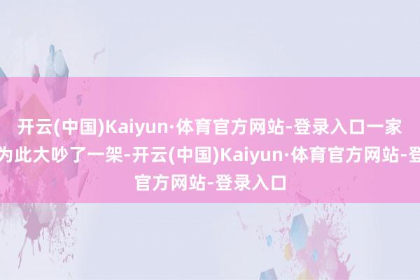 开云(中国)Kaiyun·体育官方网站-登录入口一家东谈主为此大吵了一架-开云(中国)Kaiyun·体育官方网站-登录入口