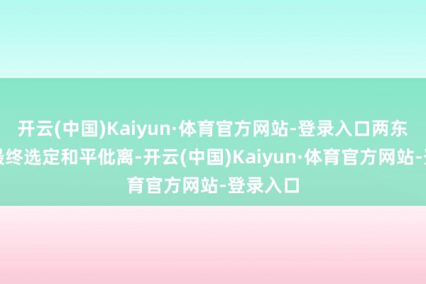 开云(中国)Kaiyun·体育官方网站-登录入口两东说念主最终选定和平仳离-开云(中国)Kaiyun·体育官方网站-登录入口