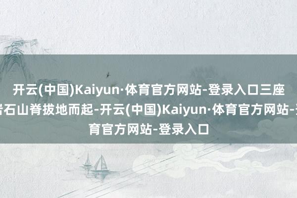 开云(中国)Kaiyun·体育官方网站-登录入口三座深广的岩石山脊拔地而起-开云(中国)Kaiyun·体育官方网站-登录入口