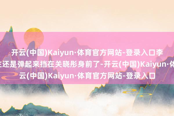 开云(中国)Kaiyun·体育官方网站-登录入口李昀锐统统这个词东谈主还是弹起来挡在关晓彤身前了-开云(中国)Kaiyun·体育官方网站-登录入口