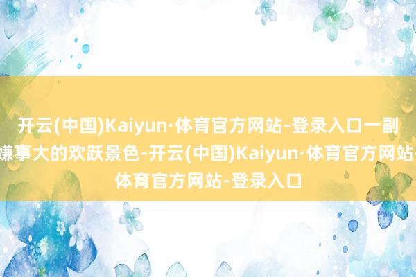 开云(中国)Kaiyun·体育官方网站-登录入口一副看吵杂不嫌事大的欢跃景色-开云(中国)Kaiyun·体育官方网站-登录入口