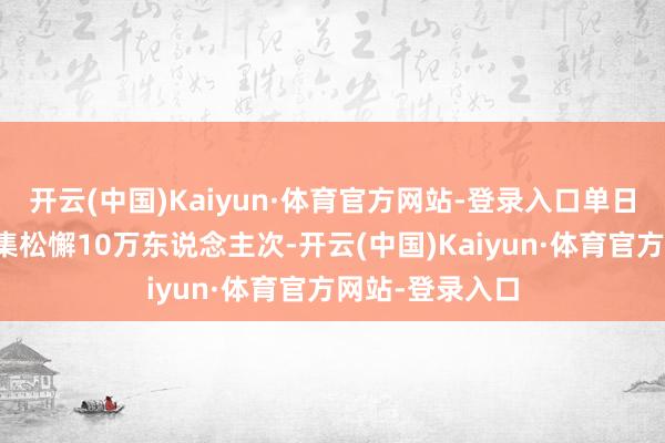 开云(中国)Kaiyun·体育官方网站-登录入口单日游客朦拢量皆集松懈10万东说念主次-开云(中国)Kaiyun·体育官方网站-登录入口
