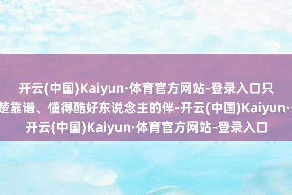 开云(中国)Kaiyun·体育官方网站-登录入口只想找一个知冷知热、清楚靠谱、懂得酷好东说念主的伴-开云(中国)Kaiyun·体育官方网站-登录入口