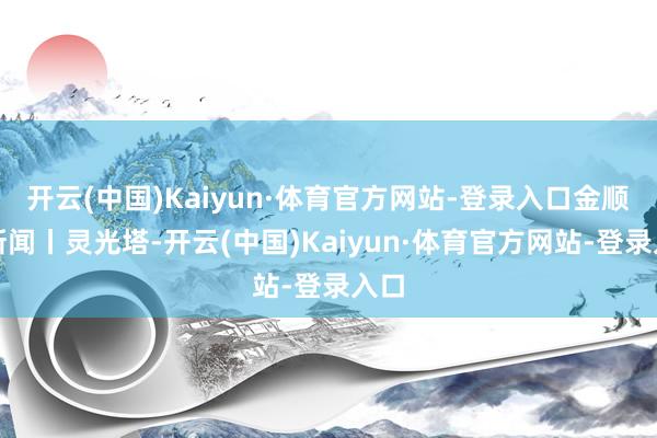 开云(中国)Kaiyun·体育官方网站-登录入口金顺说新闻丨灵光塔-开云(中国)Kaiyun·体育官方网站-登录入口