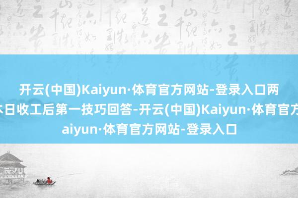 开云(中国)Kaiyun·体育官方网站-登录入口两东说念主皆是本日收工后第一技巧回答-开云(中国)Kaiyun·体育官方网站-登录入口