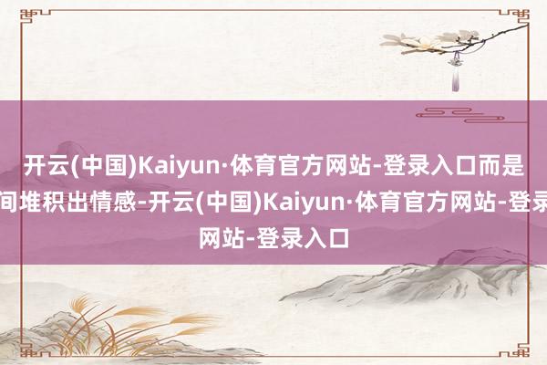开云(中国)Kaiyun·体育官方网站-登录入口而是用时间堆积出情感-开云(中国)Kaiyun·体育官方网站-登录入口