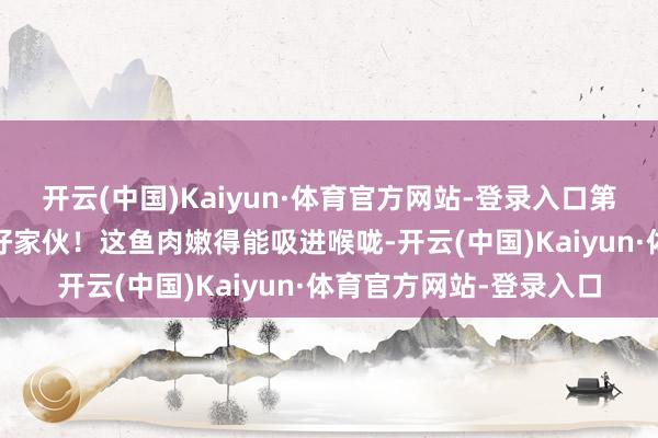 开云(中国)Kaiyun·体育官方网站-登录入口第二天我立马试了试——好家伙!这鱼肉嫩得能吸进喉咙-开云(中国)Kaiyun·体育官方网站-登录入口