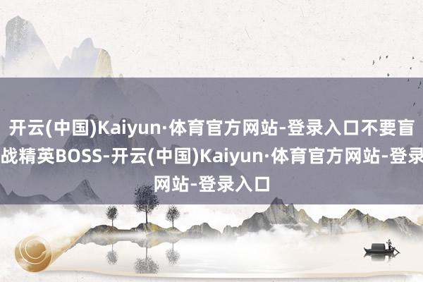 开云(中国)Kaiyun·体育官方网站-登录入口不要盲目挑战精英BOSS-开云(中国)Kaiyun·体育官方网站-登录入口