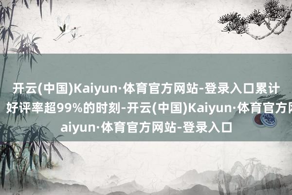 开云(中国)Kaiyun·体育官方网站-登录入口累计100万+好评、好评率超99%的时刻-开云(中国)Kaiyun·体育官方网站-登录入口