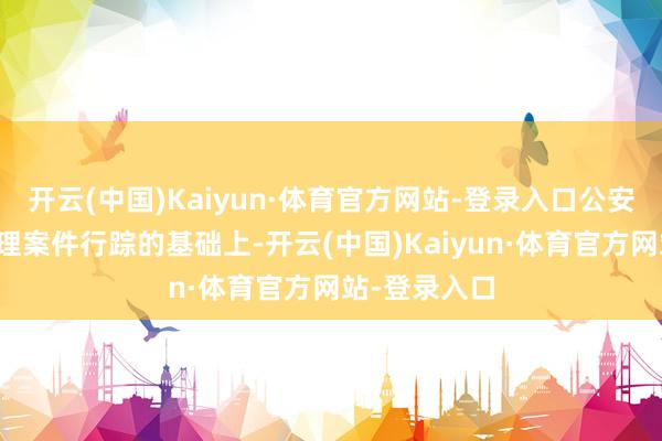 开云(中国)Kaiyun·体育官方网站-登录入口公安部在全面梳理案件行踪的基础上-开云(中国)Kaiyun·体育官方网站-登录入口