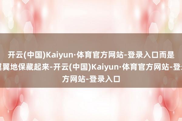 开云(中国)Kaiyun·体育官方网站-登录入口而是留神翼翼地保藏起来-开云(中国)Kaiyun·体育官方网站-登录入口