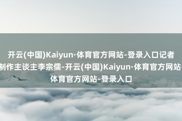 开云(中国)Kaiyun·体育官方网站-登录入口记者专访舞剧制作主谈主李宗儒-开云(中国)Kaiyun·体育官方网站-登录入口