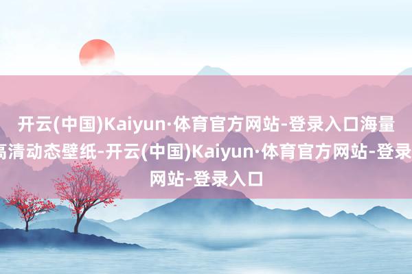 开云(中国)Kaiyun·体育官方网站-登录入口海量4K高清动态壁纸-开云(中国)Kaiyun·体育官方网站-登录入口