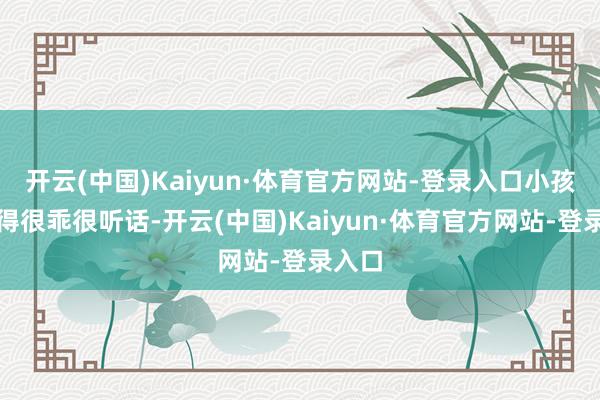开云(中国)Kaiyun·体育官方网站-登录入口小孩知道得很乖很听话-开云(中国)Kaiyun·体育官方网站-登录入口