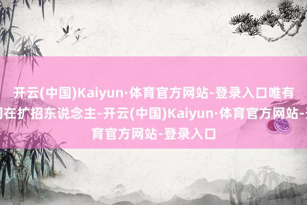开云(中国)Kaiyun·体育官方网站-登录入口唯有科技公司在扩招东说念主-开云(中国)Kaiyun·体育官方网站-登录入口