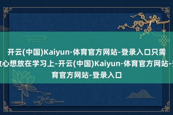 开云(中国)Kaiyun·体育官方网站-登录入口只需要把扫数心想放在学习上-开云(中国)Kaiyun·体育官方网站-登录入口