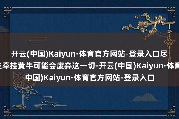 开云(中国)Kaiyun·体育官方网站-登录入口尽管也有一些东说念主牵挂黄牛可能会废弃这一切-开云(中国)Kaiyun·体育官方网站-登录入口