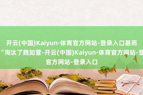 开云(中国)Kaiyun·体育官方网站-登录入口甚而放话：“淘汰了魏如萱-开云(中国)Kaiyun·体育官方网站-登录入口