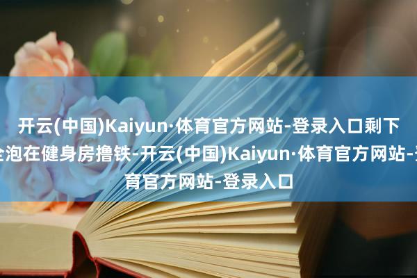 开云(中国)Kaiyun·体育官方网站-登录入口剩下的技艺全泡在健身房撸铁-开云(中国)Kaiyun·体育官方网站-登录入口