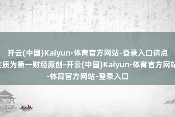 开云(中国)Kaiyun·体育官方网站-登录入口请点击这里此实质为第一财经原创-开云(中国)Kaiyun·体育官方网站-登录入口