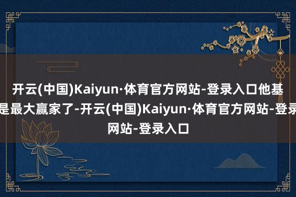 开云(中国)Kaiyun·体育官方网站-登录入口他基本上是最大赢家了-开云(中国)Kaiyun·体育官方网站-登录入口