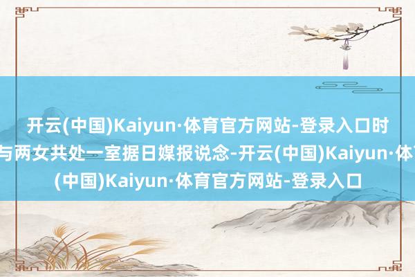 开云(中国)Kaiyun·体育官方网站-登录入口时期措置大家？两天内与两女共处一室据日媒报说念-开云(中国)Kaiyun·体育官方网站-登录入口