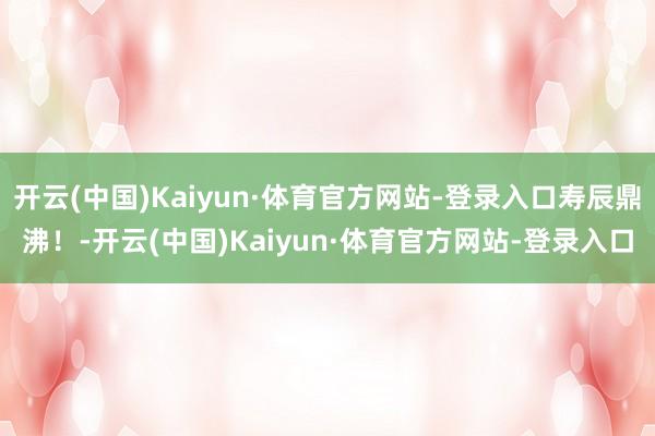 开云(中国)Kaiyun·体育官方网站-登录入口寿辰鼎沸！-开云(中国)Kaiyun·体育官方网站-登录入口