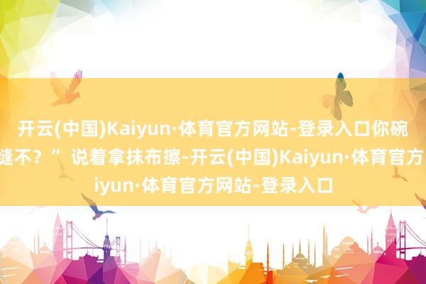 开云(中国)Kaiyun·体育官方网站-登录入口你碗里那点够塞牙缝不？” 说着拿抹布擦-开云(中国)Kaiyun·体育官方网站-登录入口