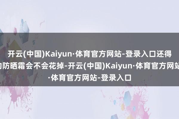 开云(中国)Kaiyun·体育官方网站-登录入口还得惦记脸上的防晒霜会不会花掉-开云(中国)Kaiyun·体育官方网站-登录入口