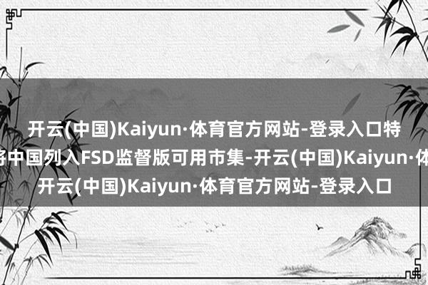 开云(中国)Kaiyun·体育官方网站-登录入口特斯拉外洋官方账号曾将中国列入FSD监督版可用市集-开云(中国)Kaiyun·体育官方网站-登录入口