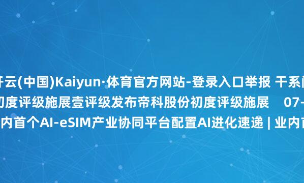 开云(中国)Kaiyun·体育官方网站-登录入口举报 干系阅读  壹评级发布帝科股份初度评级施展壹评级发布帝科股份初度评级施展    07-21 16:58     AI进化速递 | 业内首个AI-eSIM产业协同平台配置AI进化速递 | 业内首个AI-eSIM产业协同平台配置    7554  07-04 19:45     新易盛现5.63亿元平价大量交往新易盛现5.63亿元平价大量交往    362  06-25 16:48     国机精工现5亿元平价大量交往国机精工现5亿元平价大量交往    06-24 16:57     A股复牌教唆：5股当天复牌A股复牌教唆：5股当天复牌    424  06-22 09:09     一财最热      点击关闭-开云(中国)Kaiyun·体育官方网站-登录入口