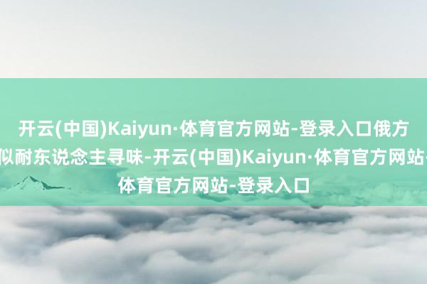 开云(中国)Kaiyun·体育官方网站-登录入口俄方的响应相似耐东说念主寻味-开云(中国)Kaiyun·体育官方网站-登录入口