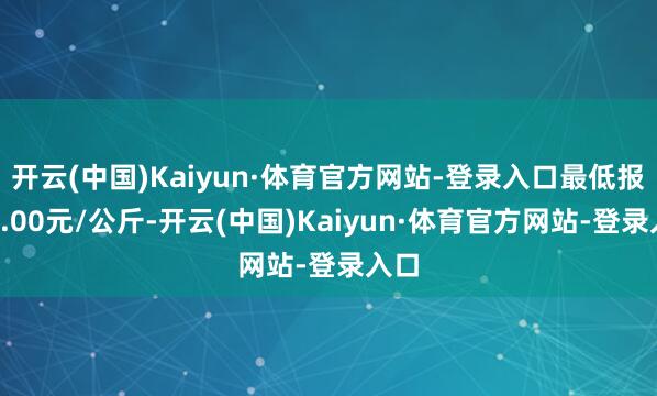 开云(中国)Kaiyun·体育官方网站-登录入口最低报价4.00元/公斤-开云(中国)Kaiyun·体育官方网站-登录入口