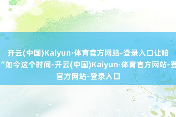 开云(中国)Kaiyun·体育官方网站-登录入口让咱们判断“如今这个时间-开云(中国)Kaiyun·体育官方网站-登录入口