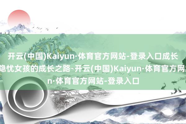 开云(中国)Kaiyun·体育官方网站-登录入口成长路上的安全隐忧女孩的成长之路-开云(中国)Kaiyun·体育官方网站-登录入口