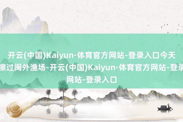 开云(中国)Kaiyun·体育官方网站-登录入口今天白昼擦过闽外渔场-开云(中国)Kaiyun·体育官方网站-登录入口