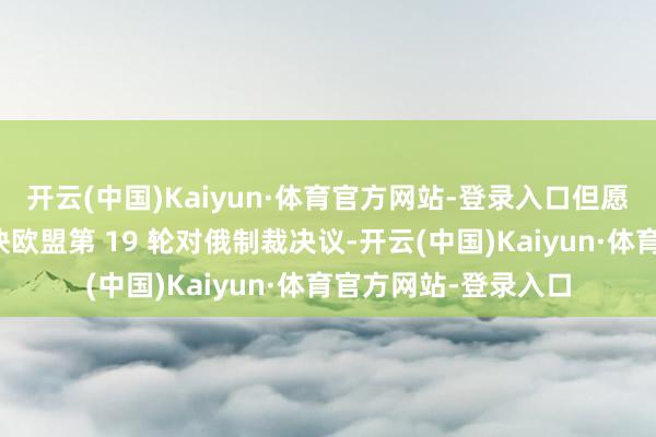 开云(中国)Kaiyun·体育官方网站-登录入口但愿或者劝服匈牙利痛快欧盟第 19 轮对俄制裁决议-开云(中国)Kaiyun·体育官方网站-登录入口