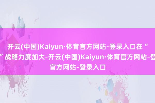 开云(中国)Kaiyun·体育官方网站-登录入口在“反内卷”战略力度加大-开云(中国)Kaiyun·体育官方网站-登录入口