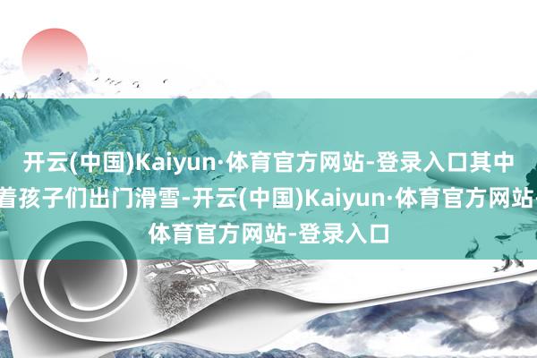 开云(中国)Kaiyun·体育官方网站-登录入口其中有他们带着孩子们出门滑雪-开云(中国)Kaiyun·体育官方网站-登录入口