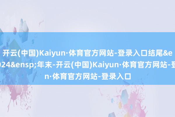 开云(中国)Kaiyun·体育官方网站-登录入口结尾&ensp;2024&ensp;年末-开云(中国)Kaiyun·体育官方网站-登录入口