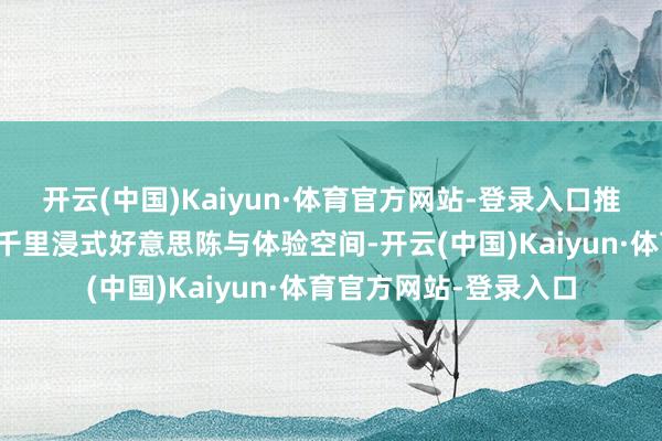 开云(中国)Kaiyun·体育官方网站-登录入口推介会现场打造了多处千里浸式好意思陈与体验空间-开云(中国)Kaiyun·体育官方网站-登录入口