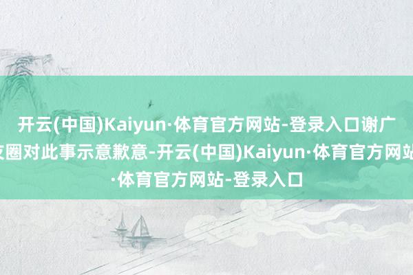 开云(中国)Kaiyun·体育官方网站-登录入口谢广军在一又友圈对此事示意歉意-开云(中国)Kaiyun·体育官方网站-登录入口
